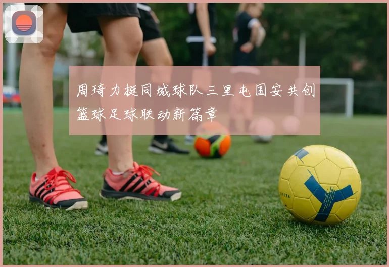 周琦力挺同城球队三里屯国安共创篮球足球联动新篇章