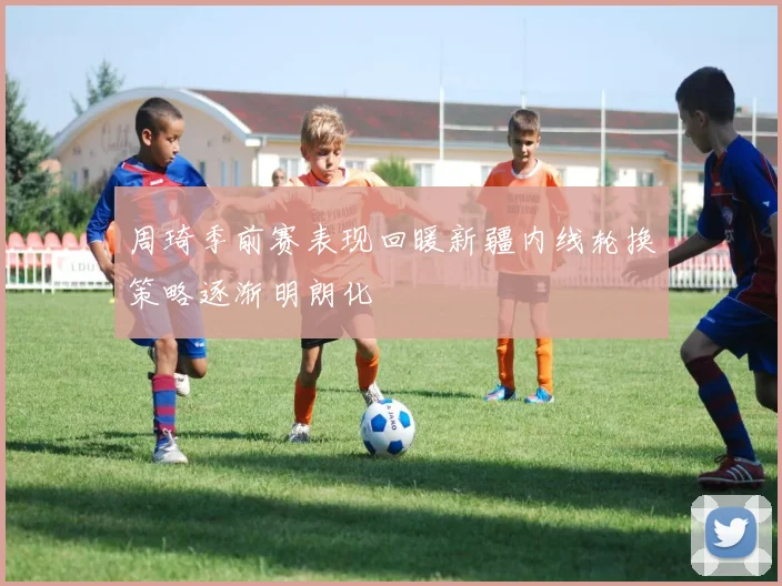 周琦季前赛表现回暖新疆内线轮换策略逐渐明朗化