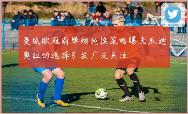 曼城欧冠前锋线轮换策略曝光瓜迪奥拉的选择引发广泛关注