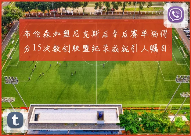 布伦森加盟尼克斯后季后赛单场得分15次数创联盟纪录成就引人瞩目