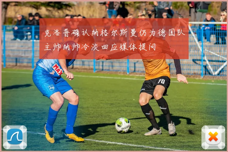 克洛普确认纳格尔斯曼仍为德国队主帅纳帅冷淡回应媒体提问