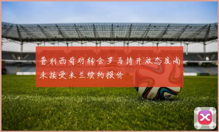 普利西奇对转会罗马持开放态度尚未接受米兰续约报价
