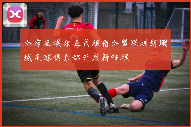 加布里埃尔正式租借加盟深圳新鹏城足球俱乐部开启新征程