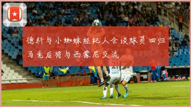 德科与小蜘蛛经纪人会谈球员回归马竞后将与西蒙尼交流