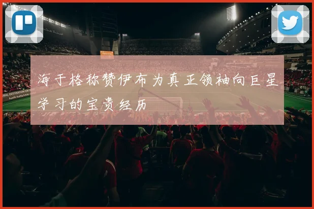 海于格称赞伊布为真正领袖向巨星学习的宝贵经历