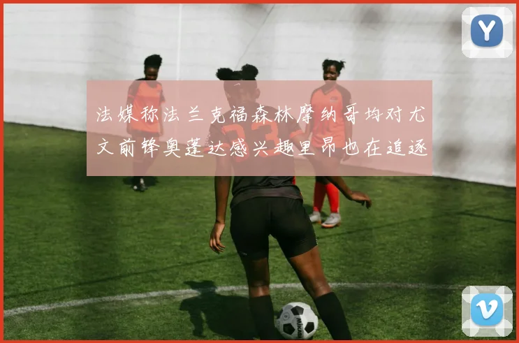 法媒称法兰克福森林摩纳哥均对尤文前锋奥蓬达感兴趣里昂也在追逐他