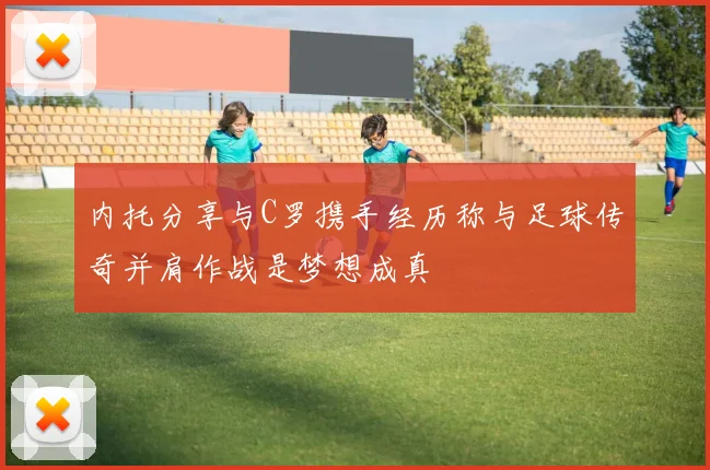 内托分享与C罗携手经历称与足球传奇并肩作战是梦想成真