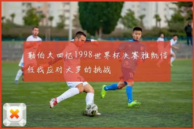 勒伯夫回忆1998世界杯决赛雅凯信任我应对大罗的挑战