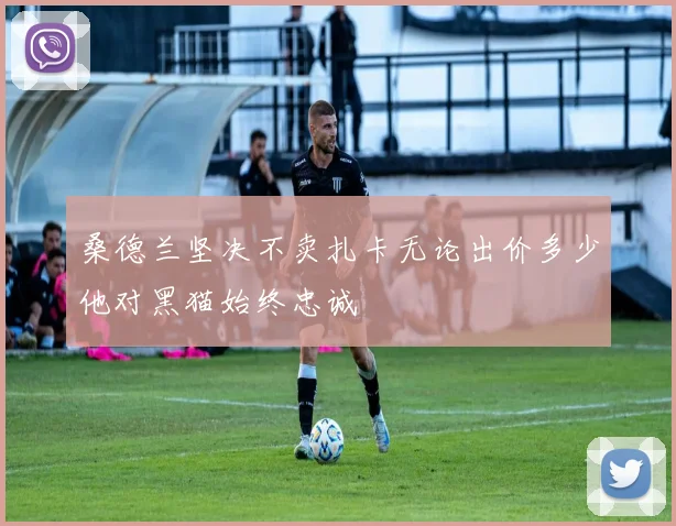 桑德兰坚决不卖扎卡无论出价多少他对黑猫始终忠诚