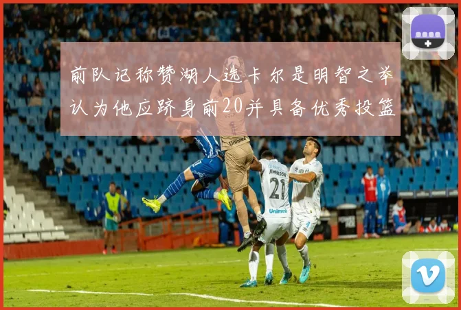 前队记称赞湖人选卡尔是明智之举认为他应跻身前20并具备优秀投篮和防守能力