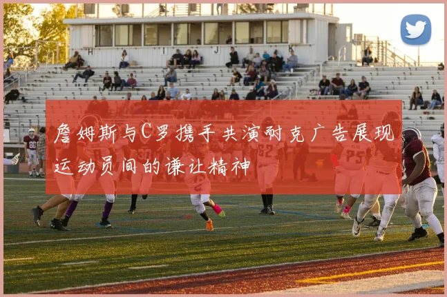 詹姆斯与C罗携手共演耐克广告展现运动员间的谦让精神