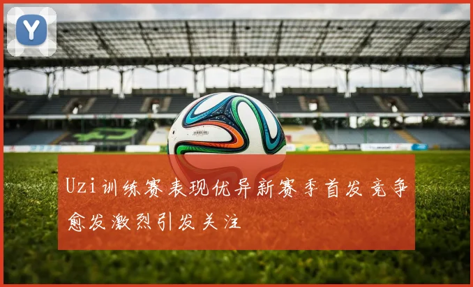 Uzi训练赛表现优异新赛季首发竞争愈发激烈引发关注